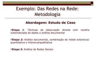Exemplo: Das Redes na Rede:
           Metodologia
             Abordagem: Estudo de Caso

Etapa    1: Técnicas de observação directa      com   recolha
sistematizada de dados e análise documental

Etapa  2: Análise documental, combinação de índole extensiva/
quantitativa e intensiva/qualitativa

Etapa   3: Análise de Redes Sociais
 