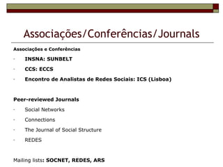 Associações/Conferências/Journals
Associações e Conferências

-   INSNA: SUNBELT
-   CCS: ECCS
-   Encontro de Analistas de Redes Sociais: ICS (Lisboa)



Peer-reviewed Journals
-   Social Networks
-   Connections
-   The Journal of Social Structure
-   REDES



Mailing lists: SOCNET, REDES, ARS
 