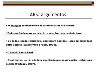 ARS: argumentos

• As relações sobrepõem-se às características individuais.


• Todos os fenómenos sociais têm a relação como unidade base.


• Os dados, sendo relacionais, expressam ligações (laços ou conexões)
entre actores (Wasserman e Faust, 1994).


• O mundo é relacional.


• Os atributos, por si, não têm significado que possa explicar estruturas
sociais (Portugal, 2007).
 