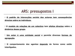 ARS: pressupostos I
• O padrão de interacções sociais dos actores tem consequências
directas sobre os indivíduos.


• O modelo de relações de um colectivo tem efeitos directos sobre a
dinâmica desse grupo.


• Um actor é uma entidade social e permite diversas formas de
agregação.


• O comportamento dos agentes depende da forma como estão
interligados.
 