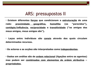 ARS: pressupostos II
• Existem diferentes forças que condicionam a estruturação de uma
rede:   proximidade      geográfica,   homofilia   (os   “parecidos”),
contágio/influência, reciprocidade e transitividade (“os amigos dos
meus amigos, meus amigos são”).


• Laços entre indivíduos são canais através dos quais circulam
determinados recursos.


• Os actores e as acções são interpretados como independentes.


• Dados em análise são de ordem relacional (ligações entre os agentes)
mas podem ser combinados com elementos de ordem atributiva –
propriedades.
 
