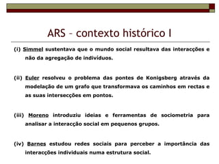 ARS – contexto histórico I
(i) Simmel sustentava que o mundo social resultava das interacções e
   não da agregação de indivíduos.



(ii) Euler resolveu o problema das pontes de Konigsberg através da
   modelação de um grafo que transformava os caminhos em rectas e
   as suas intersecções em pontos.



(iii) Moreno introduziu ideias e ferramentas de sociometria para
   analisar a interacção social em pequenos grupos.



(iv) Barnes estudou redes sociais para perceber a importância das
   interacções individuais numa estrutura social.
 