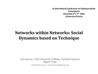 III International Conference on Cyberjournalism
                                                     Convergence
                                                December 6th / 7th , 2012
                                                  University of Porto




Networks within Networks: Social
 Dynamics based on Technique



  Inês Amaral – CECS: University of Minho / Instituto Superior
                         Miguel Torga
           ciberesfera.com / inesamaral@gmail.com
 