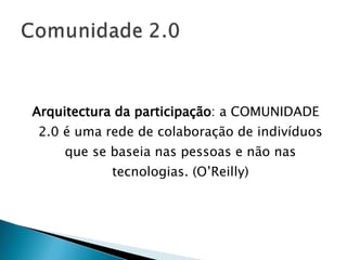 Arquitectura da participação : a COMUNIDADE 2.0 é uma rede de colaboração de indivíduos que se baseia nas pessoas e não nas tecnologias. (O’Reilly) 
