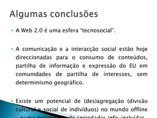 A Web 2.0 é uma esfera “tecnosocial”. A comunicação e a interacção social estão hoje direccionadas para o consumo de conteúdos, partilha de informação e expressão do EU em comunidades de partilha de interesses, sem determinismo geográfico. Existe um potencial de (des)agregação (divisão cultural e social de indivíduos) no mundo offline – numa perspectiva de sociedades info-incluídas. 