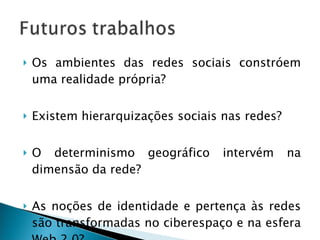 Os ambientes das redes sociais constróem uma realidade própria? Existem hierarquizações sociais nas redes? O determinismo geográfico intervém na dimensão da rede? As noções de identidade e pertença às redes são transformadas no ciberespaço e na esfera Web 2.0? 