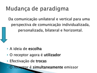 Da comunicação unilateral e vertical para uma perspectiva de comunicação individualizada, personalizada, bilateral e horizontal. A ideia de  escolha O receptor agora é  utilizador Efectivação de  trocas O receptor é  simultaneamente  emissor 