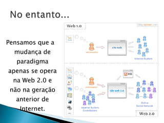Pensamos que a mudança de paradigma apenas se opera na Web 2.0 e não na geração anterior de Internet. 