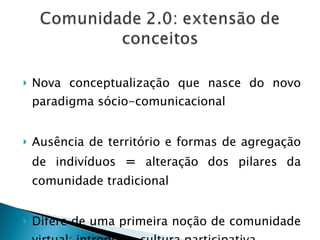 Nova conceptualização que nasce do novo paradigma sócio-comunicacional Ausência de território e formas de agregação de indivíduos  =  alteração dos pilares da comunidade tradicional  Difere de uma primeira noção de comunidade virtual: introduz a cultura participativa 