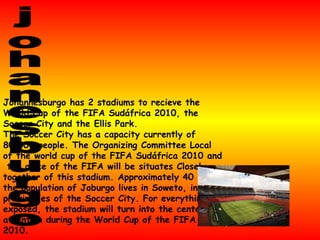 Johannesburgo has 2 stadiums to recieve the World Cup of the FIFA Sudáfrica 2010, the Soccer City and the Ellis Park. The Soccer City has a capacity currently of 80,000 people. The Organizing Committee Local of the world cup of the FIFA Sudáfrica 2010 and  the ofice of the FIFA will be situates  Closely together of this stadium .  Approximately 40 % of the population of Joburgo lives in Soweto, in the proximities of the Soccer City. For everything exposed, the stadium will turn into the center of attention during the World Cup of the FIFA 2010. johanesburgo 