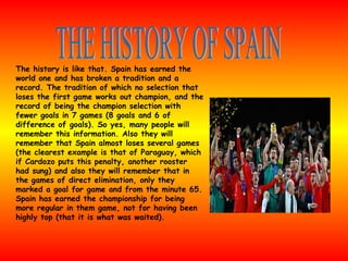 The history is like that. Spain has earned the world one and has broken a tradition and a record. The tradition of which no selection that loses the first game works out champion, and the record of being the champion selection with fewer goals in 7 games (8 goals and 6 of difference of goals). So yes, many people will remember this information. Also they will remember that Spain almost loses several games (the clearest example is that of Paraguay, which if Cardozo puts this penalty, another rooster had sung) and also they will remember that in the games of direct elimination, only they marked a goal for game and from the minute 65. Spain has earned the championship for being more regular in them game, not for having been highly top (that it is what was waited). THE HISTORY OF SPAIN 
