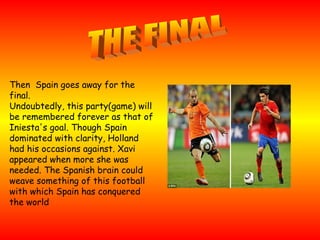 Then  Spain goes away for the final. Undoubtedly, this party(game) will be remembered forever as that of Iniesta's goal. Though Spain dominated with clarity, Holland had his occasions against. Xavi appeared when more she was needed. The Spanish brain could weave something of this football with which Spain has conquered the world THE FINAL 