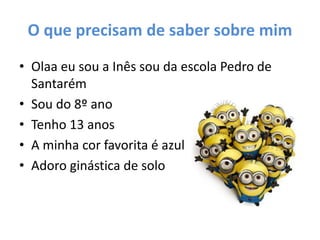O que precisam de saber sobre mim
• Olaa eu sou a Inês sou da escola Pedro de
Santarém
• Sou do 8º ano
• Tenho 13 anos
• A minha cor favorita é azul
• Adoro ginástica de solo
 