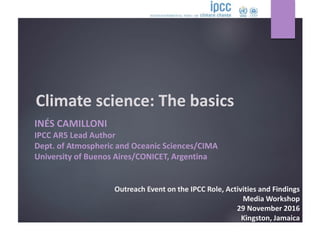 Climate science: The basics
INÉS CAMILLONI
IPCC AR5 Lead Author
Dept. of Atmospheric and Oceanic Sciences/CIMA
University of Buenos Aires/CONICET, Argentina
Outreach Event on the IPCC Role, Activities and Findings
Media Workshop
29 November 2016
Kingston, Jamaica
 