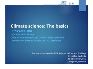 Climate science: The basics
Outreach Event on the IPCC Role, Activities and Findings
Event for students
30 November 2016
Kingston, Jamaica
INÉS CAMILLONI
IPCC AR5 Lead Author
Dept. of Atmospheric and Oceanic Sciences/CIMA
University of Buenos Aires/CONICET, Argentina
 
