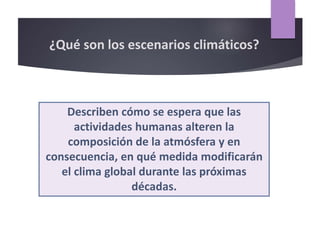 ¿Qué son los escenarios climáticos?
Describen cómo se espera que las
actividades humanas alteren la
composición de la atmósfera y en
consecuencia, en qué medida modificarán
el clima global durante las próximas
décadas.
 