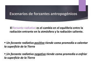 El forzante radiativo es el cambio en el equilibrio entre la
radiación entrante en la atmósfera y la radiación saliente.
 Un forzante radiativo positivo tiende como promedio a calentar
la superficie de la Tierra
 Un forzante radiativo negativo tiende como promedio a enfriar
la superficie de la Tierra
Escenarios de forzantes antropogénicos
 