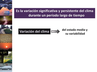 Es la variación significativa y persistente del clima
durante un período largo de tiempo
del estado medio y
su variabilidad
Variación del clima
 
