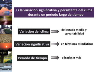 Es la variación significativa y persistente del clima
durante un período largo de tiempo
del estado medio y
su variabilidad
Variación del clima
en términos estadísticos
décadas o más
Variación significativa
Período de tiempo
 
