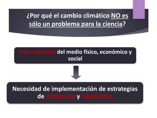 ¿Por qué el cambio climático NO es
sólo un problema para la ciencia?
Vulnerabilidad del medio físico, económico y
social
Necesidad de implementación de estrategias
de mitigación y adaptación
 