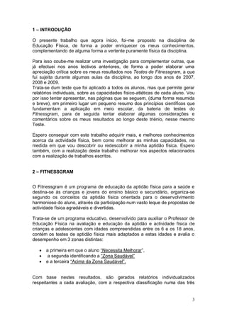 1 – INTRODUÇÂO

O presente trabalho que agora inicio, foi-me proposto na disciplina de
Educação Física, de forma a poder enriquecer os meus conhecimentos,
complementando de alguma forma a vertente puramente física da disciplina.

Para isso coube-me realizar uma investigação para complementar outras, que
já efectuei nos anos lectivos anteriores, de forma a poder elaborar uma
apreciação crítica sobre os meus resultados nos Testes de Fitnessgram, a que
fui sujeita durante algumas aulas da disciplina, ao longo dos anos de 2007,
2008 e 2009.
Trata-se dum teste que foi aplicado a todos os alunos, mas que permite gerar
relatórios individuais, sobre as capacidades físico-atléticas de cada aluno. Vou
por isso tentar apresentar, nas páginas que se seguem, (duma forma resumida
e breve), em primeiro lugar um pequeno resumo dos princípios científicos que
fundamentam a aplicação em meio escolar, da bateria de testes do
Fitnessgram, para de seguida tentar elaborar algumas considerações e
comentários sobre os meus resultados ao longo deste triénio, nesse mesmo
Teste.

Espero conseguir com este trabalho adquirir mais, e melhores conhecimentos
acerca da actividade física, bem como melhorar as minhas capacidades, na
medida em que vou descobrir ou redescobrir a minha aptidão física. Espero
também, com a realização deste trabalho melhorar nos aspectos relacionados
com a realização de trabalhos escritos.


2 – FITNESSGRAM


O Fitnessgram é um programa de educação da aptidão física para a saúde e
destina-se às crianças e jovens do ensino básico e secundário, organiza-se
segundo os conceitos da aptidão física orientada para o desenvolvimento
harmonioso do aluno, através da participação num vasto leque de propostas de
actividade física agradáveis e divertidas.

Trata-se de um programa educativo, desenvolvido para auxiliar o Professor de
Educação Física na avaliação e educação da aptidão e actividade física de
crianças e adolescentes com idades compreendidas entre os 6 e os 18 anos,
contém os testes de aptidão física mais adaptados a estas idades e avalia o
desempenho em 3 zonas distintas:

      a primeira em que o aluno “Necessita Melhorar”,
       a segunda identificando a “Zona Saudável”
      e a terceira “Acima da Zona Saudável”.


Com base nestes resultados, são gerados relatórios individualizados
respeitantes a cada avaliação, com a respectiva classificação numa das três


                                                                              3
 