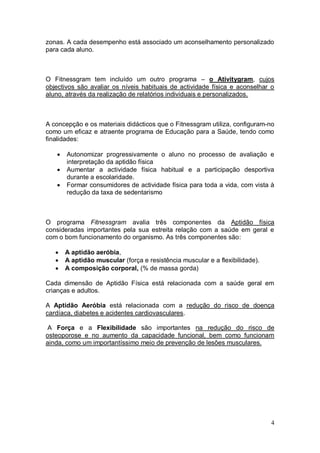 zonas. A cada desempenho está associado um aconselhamento personalizado
para cada aluno.



O Fitnessgram tem incluído um outro programa – o Ativitygram, cujos
objectivos são avaliar os níveis habituais de actividade física e aconselhar o
aluno, através da realização de relatórios individuais e personalizados.



A concepção e os materiais didácticos que o Fitnessgram utiliza, configuram-no
como um eficaz e atraente programa de Educação para a Saúde, tendo como
finalidades:

      Autonomizar progressivamente o aluno no processo de avaliação e
       interpretação da aptidão física
      Aumentar a actividade física habitual e a participação desportiva
       durante a escolaridade.
      Formar consumidores de actividade física para toda a vida, com vista à
       redução da taxa de sedentarismo



O programa Fitnessgram avalia três componentes da Aptidão física
consideradas importantes pela sua estreita relação com a saúde em geral e
com o bom funcionamento do organismo. As três componentes são:

      A aptidão aeróbia,
      A aptidão muscular (força e resistência muscular e a flexibilidade).
      A composição corporal, (% de massa gorda)

Cada dimensão de Aptidão Física está relacionada com a saúde geral em
crianças e adultos.

A Aptidão Aeróbia está relacionada com a redução do risco de doença
cardíaca, diabetes e acidentes cardiovasculares.

 A Força e a Flexibilidade são importantes na redução do risco de
osteoporose e no aumento da capacidade funcional, bem como funcionam
ainda, como um importantíssimo meio de prevenção de lesões musculares.




                                                                              4
 