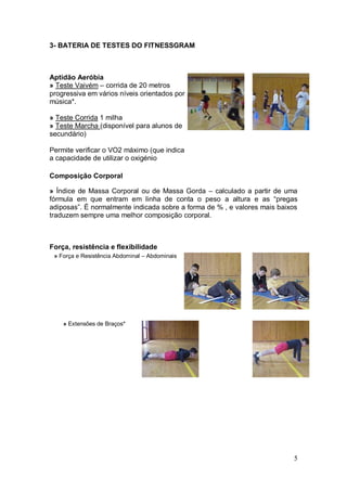 3- BATERIA DE TESTES DO FITNESSGRAM



Aptidão Aeróbia
» Teste Vaivém – corrida de 20 metros
progressiva em vários níveis orientados por
música*.

» Teste Corrida 1 milha
» Teste Marcha (disponível para alunos de
secundário)

Permite verificar o VO2 máximo (que indica
a capacidade de utilizar o oxigénio

Composição Corporal

» Índice de Massa Corporal ou de Massa Gorda – calculado a partir de uma
fórmula em que entram em linha de conta o peso a altura e as “pregas
adiposas”. É normalmente indicada sobre a forma de % , e valores mais baixos
traduzem sempre uma melhor composição corporal.



Força, resistência e flexibilidade
 » Força e Resistência Abdominal – Abdominais




    » Extensões de Braços*




                                                                          5
 