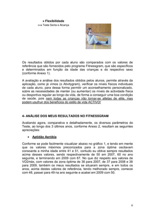 » Flexibilidade
           »»» Teste Senta e Alcança




Os resultados obtidos por cada aluno são comparados com os valores de
referência que são fornecidos pelo programa Fitnessgram, que são específicos
e determinados em função da idade das crianças e do respectivo sexo
(conforme Anexo 1).

A avaliação e análise dos resultados obtidos pelos alunos, permite através da
aplicação, como já vimos (o Ativitygram), verificar os níveis físicos individuais
de cada aluno, para dessa forma permitir um aconselhamento personalizado,
sobre as necessidades de manter (ou aumentar) os níveis de actividade física
ou desportiva regular ao longo da vida, de forma a conseguir uma boa condição
de saúde, pois nem todas as crianças irão tornar-se atletas de elite, mas
podem usufruir dos benefícios do estilo de vida ACTIVO!



4- ANÀLISE DOS MEUS RESULTADOS NO FITNESSGRAM

Avaliando agora, comparativa e detalhadamente, os diversos parâmetros do
Teste, ao longo dos 3 últimos anos, conforme Anexo 2, resultam as seguintes
apreciações:

       Aptidão Aeróbia

Conforme se pode facilmente visualizar abaixo no gráfico 1, e tendo em mente
que os valores máximos preconizados para a zona óptima oscilavam
consoante a minha idade entre 41 e 51, contudo eu obtive sempre resultados
acima desses valores, sendo respectivamente de 50 em 2007, 60 no ano
seguinte, e terminando em 2009 com 67. No que diz respeito aos valores de
VO2máx, com valores da zona óptima de 36 para 2007, de 37 para 2008 e 38
para 2009, também os meus resultados se situaram sempre, e em todos os
anos, acima destes valores de referência, tendo melhorado sempre, comecei
com 48, passei para 49 na ano seguinte e acabei em 2009 com 50.




                                                                               6
 