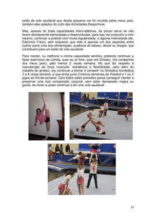 estilo de vida saudável que desde pequena me foi incutido pelos meus pais,
também eles adeptos do culto das Actividades Desportivas.

Mas, apenas ter boas capacidades físico-atléticas, de pouco serve se não
forem devidamente estimuladas e desenvolvidas, para isso me proponho a mim
mesmo, continuar a praticar com muita regularidade, e alguma intensidade até,
Exercício Físico, sem esquecer que este é apenas um dos aspectos entre
outros como uma boa alimentação, ausência de tabaco, álcool ou drogas, que
contribuem para um estilo de vida saudável.

Para manter, ou melhorar a minha capacidade aeróbia, pretendo continuar a
fazer exercícios de corrida, quer ao ar livre, quer em Ginásio, (na companhia
dos meus pais), pelo menos 2 vezes semana. No que diz respeito à
manutenção da força muscular, resistência e flexibilidade, para além do
trabalho de ginásio, vou continuar a treinar e competir na Ginástica Acrobática
3 a 4 vezes semana, a que ainda junto 2 treinos semanais de Voleibol e 1 ou 2
jogos ao fim-de-semana. Com todos estes preceitos penso conseguir manter e
preservar uma boa composição corporal, sem estar demasiado magra ou
gorda, de modo a poder continuar a ter uma vida saudável.




                                                                            10
 
