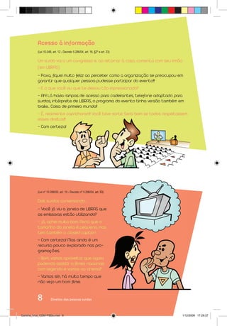 Acesso à informação
           (Lei 10.048, art. 12 - Decreto 5.296/04, art. 16, §2º e art. 23)

           Um surdo vai a um congresso e, ao retornar à casa, comenta com seu irmão:
           (em LIBRAS)
           - Poxa, fiquei muito feliz ao perceber como a organização se preocupou em
           garantir que qualquer pessoa pudesse participar do evento!!!
           - E o que você viu que te deixou tão impressionado?
           - Ah! Lá havia rampas de acesso para cadeirantes, telefone adaptado para
           surdos, intérprete de LIBRAS, o programa do evento tinha versão também em
           braile... Coisa de primeiro mundo!!
           - É, realmente capricharam!! Você teve sorte. Seria bom se todos respeitassem
           esses direitos!!!
           - Com certeza!




           (Lei nº 10.098/00, art. 19 - Decreto nº 5.296/04, art. 53)

           Dois surdos conversando...
           - Você já viu a janela de LIBRAS que
           as emissoras estão utilizando?
           - Já, achei muito bom. Pena que o
           tamanho da janela é pequeno, mas
           tem também o closed caption.
           - Com certeza! Mas ainda é um
           recurso pouco explorado nas pro-
           gramações.
           - Bom, vamos aproveitar que agora
           podemos assistir a filmes nacionais
           com legenda e vamos ao cinema?
           - Vamos sim, há muito tempo que
           não vejo um bom filme.


           8          Direitos das pessoas surdas



Cartilha_final_COM PSDs.indd 8                                                       1/12/2009 17:29:37
 