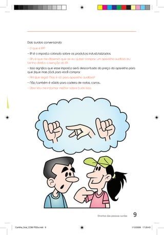 Dois surdos conversando:
           - O que é IPI?
           - IPI é o imposto cobrado sobre os produtos industrializados.
           - Ah, é que me disseram que se eu quiser comprar um aparelho auditivo eu
           tenho direito a isenção do IPI.
           - Isso significa que esse imposto será descontado do preço do aparelho para
           que fique mais fácil para você comprar.
           - Ah! Que legal! Mas é só para aparelho auditivo?
           - Não, também é válido para cadeira de rodas, carros...
           - Oba! Vou me informar melhor sobre tudo isso.




                                                               Direitos das pessoas surdas    9
Cartilha_final_COM PSDs.indd 9                                                               1/12/2009 17:29:43
 
