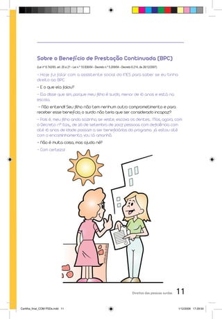 Sobre o Benefício de Prestação Continuada (BPC)
           (Lei nº 8.742/93, art. 20 e 21 - Lei n.º 10.836/04 - Decreto n.º 5.209/04 - Decreto 6.214, de 26/12/2007)

           - Hoje fui falar com a assistente social do INES para saber se eu tinha
           direito ao BPC.
           - E o que ela falou?
           - Ela disse que sim, porque meu filho é surdo, menor de 16 anos e está na
           escola.
            - Não entendi! Seu filho não tem nenhum outro comprometimento e para
           receber esse benefício, o surdo não teria que ser considerado incapaz?
           - Pois é, meu filho anda sozinho, se veste, escova os dentes... Mas, agora, com
           o Decreto nº 6.214, de 26 de setembro de 2007, pessoas com deficiência com
           até 16 anos de idade passam a ser beneficiárias do programa. Já estou até
           com o encaminhamento, vou lá amanhã.
           - Não é muita coisa, mas ajuda né?
           - Com certeza!




                                                                                              Direitos das pessoas surdas   11
Cartilha_final_COM PSDs.indd 11                                                                                             1/12/2009 17:29:50
 