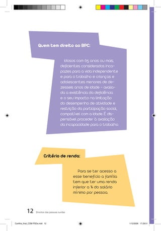 Quem tem direito ao BPC:

                                            Idosos com 65 anos ou mais,
                                          deficientes considerados inca-
                                          pazes para a vida independente
                                          e para o trabalho e crianças e
                                          adolescentes menores de de-
                                          zesseis anos de idade – avalia-
                                          da a existência da deficiência
                                          e o seu impacto na limitação
                                          do desempenho de atividade e
                                          restrição da participação social,
                                          compatível com a idade. É dis-
                                          pensável proceder à avaliação
                                          da incapacidade para o trabalho.




                            Critério de renda:

                                                     Para se ter acesso a
                                                  esse benefício a família
                                                  tem que ter uma renda
                                                  inferior a ¼ do salário
                                                  mínimo por pessoa.



           12       Direitos das pessoas surdas



Cartilha_final_COM PSDs.indd 12                                               1/12/2009 17:29:51
 