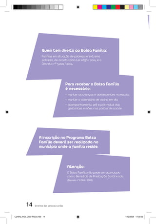 Quem tem direito ao Bolsa Família:
                            Famílias em situação de pobreza e extrema
                            pobreza, de acordo coma Lei 10.836 / 2004 e o
                            Decreto nº 5.209 / 2004.




                                                  Para receber o Bolsa Família
                                                  é necessário:
                                                  - manter as crianças e adolescentes na escola;
                                                  - manter o calendário de vacina em dia;
                                                  - acompanhamento pré e pós-natal das
                                                    gestantes e mães nos postos de saúde.




                         A inscrição no Programa Bolsa
                         Família deverá ser realizada no
                         município onde a família reside.



                                                   Atenção:
                                                   O Bolsa Família não pode ser acumulado
                                                   com o Benefício de Prestação Continuada.
                                                   (Decreto nº 6.564 / 2008)




           14       Direitos das pessoas surdas



Cartilha_final_COM PSDs.indd 14                                                               1/12/2009 17:30:02
 