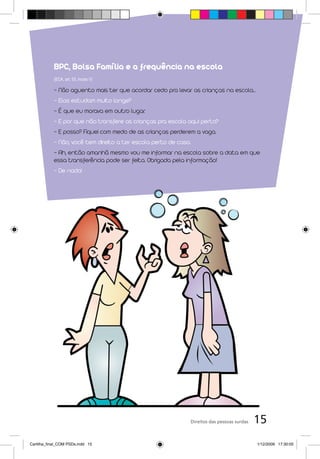 BPC, Bolsa Família e a frequência na escola
            (ECA, art. 53, inciso V)

            - Não aguento mais ter que acordar cedo pra levar as crianças na escola...
            - Elas estudam muito longe?
            - É que eu morava em outro lugar.
            - E por que não transfere as crianças pra escola aqui perto?
            - E posso? Fiquei com medo de as crianças perderem a vaga.
            - Não, você tem direito a ter escola perto de casa.
            - Ah, então amanhã mesmo vou me informar na escola sobre a data em que
            essa transferência pode ser feita. Obrigada pela informação!
            - De nada!




                                                              Direitos das pessoas surdas   15
Cartilha_final_COM PSDs.indd 15                                                             1/12/2009 17:30:05
 