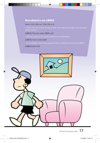 Atendimento em LIBRAS
                         (Decreto nº 5.626 / 2005 e Lei nº 10.098 / 2000, art. 18)

                         - Filho, não se atrase, porque hoje nós temos que falar com a assis-
                         tente social.
                         (LIBRAS) Mas ela sabe LIBRAS, pai?
                         - Não sei, mas se não souber deve ter um intérprete.
                         (LIBRAS) Como você sabe?
                         - É que existe uma lei que garante isso, conhecida como Lei de LIBRAS.
                         (LIBRAS) Que bom!




                                                                                     Direitos das pessoas surdas   17
Cartilha_final_COM PSDs.indd 17                                                                                    1/12/2009 17:30:19
 