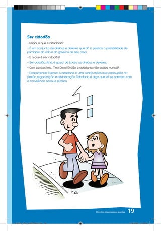 Ser cidadão
            - Papai, o que é cidadania?
            - É um conjunto de direitos e deveres que dá à pessoa a possibilidade de
            participar da vida e do governo de seu povo.
            - E o que é ser cidadão?
            - Ser cidadão, filha, é gozar de todos os direitos e deveres.
            - Com tantas leis... Meu Deus! Então a cidadania não acaba nunca?!
            - Exatamente! Exercer a cidadania é uma tarefa diária que pressupõe re-
            flexão, organização e reivindicação. Cidadania é algo que só se aprimora com
            a convivência social e pública.




                                                                Direitos das pessoas surdas   19
Cartilha_final_COM PSDs.indd 19                                                               1/12/2009 17:30:22
 