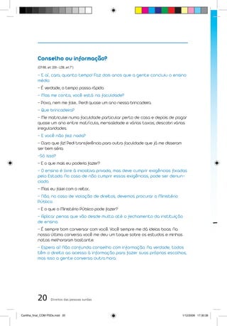 Conselho ou informação?
           (CF/88, art. 209 - LDB, art.7°)

           - E aí, cara, quanto tempo! Faz dois anos que a gente concluiu o ensino
           médio.
           - É verdade, o tempo passa rápido.
           - Mas me conta, você está na faculdade?
           - Poxa, nem me fale... Perdi quase um ano nessa brincadeira.
           - Que brincadeira?
           - Me matriculei numa faculdade particular perto de casa e depois de pagar
           quase um ano entre matrícula, mensalidade e várias taxas, descobri várias
           irregularidades.
           - E você não fez nada?
           - Claro que fiz! Pedi transferência para outra faculdade que já me disseram
           ser bem séria.
           -Só isso?
           - E o que mais eu poderia fazer?
           - O ensino é livre à iniciativa privada, mas deve cumprir exigências fixadas
           pelo Estado. No caso de não cumprir essas exigências, pode ser denun-
           ciado.
           - Mas eu falei com o reitor...
           - Não, no caso de violação de direitos, devemos procurar o Ministério
           Público.
           - E o que o Ministério Público pode fazer?
           - Aplicar penas que vão desde multa até o fechamento da instituição
           de ensino.
           - É sempre bom conversar com você. Você sempre me dá ideias boas. Na
           nossa última conversa você me deu um toque sobre os estudos e minhas
           notas melhoraram bastante.
           - Espera aí! Não confunda conselho com informação. Na verdade, todos
           têm o direito ao acesso à informação para fazer suas próprias escolhas,
           mas isso a gente conversa outra hora.




           20         Direitos das pessoas surdas



Cartilha_final_COM PSDs.indd 20                                                          1/12/2009 17:30:36
 