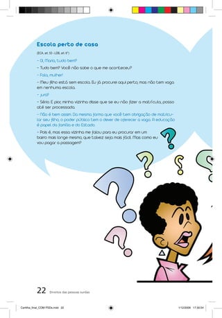 Escola perto de casa
           (ECA, art. 53 - LDB, art. 6°)

           - Oi, Maria, tudo bem?
           - Tudo bem? Você não sabe o que me aconteceu?
           - Fala, mulher!
           - Meu filho está sem escola. Eu já procurei aqui perto, mas não tem vaga
           em nenhuma escola.
           - Jura?
           - Sério. E pior, minha vizinha disse que se eu não fizer a matrícula, posso
           até ser processada.
           - Não é bem assim. Da mesma forma que você tem obrigação de matricu-
           lar seu filho, o poder público tem o dever de oferecer a vaga. A educação
                       o,
           é papel da família e do Estado.
           - Pois é, mas essa vizinha me falou para eu procurar em um
           bairro mais longe mesmo, que talvez seja mais fácil. Mas como eu
           vou pagar a passagem?




           22         Direitos das pessoas surdas



Cartilha_final_COM PSDs.indd 22                                                          1/12/2009 17:30:54
 