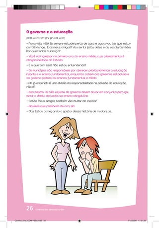 O governo e a educação
           (CF/88, art. 211, §2°, §3° e §4° - LDB, art. 8°)

           - Puxa vida, mãe! Eu sempre estudei perto de casa e agora vou ter que estu-
           dar tão longe... E os meus amigos? Vou sentir falta deles e da escola também.
           Por que tanta mudança?
           - Você vai ingressar no primeiro ano do ensino médio, cujo oferecimento é
           obrigatoriedade do Estado.
           - E o que tem isso? Não estou entendendo?
           - Os municípios são responsáveis por oferecer prioritariamente a educação
           infantil e o ensino fundamental, enquanto cabem aos governos estaduais e
           ao governo federal os ensinos fundamental e médio.
           - Ah, já entendi! Há uma divisão da responsabilidade na provisão da educação,
           não é?
           - Isso mesmo. As três esferas de governo devem atuar em conjunto para ga-
           rantir o direito de todos ao ensino obrigatório.
           - Então, meus amigos também vão mudar de escola?
           - Aqueles que passarem de ano, sim.
           - Oba! Estou começando a gostar dessa história de mudanças...




           26         Direitos das pessoas surdas



Cartilha_final_COM PSDs.indd 26                                                            1/12/2009 17:31:26
 
