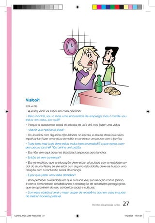 Visita?!
           (ECA, art. 58)

           - Querido, você vai estar em casa amanhã?
           - Pela manhã, vou a mais uma entrevista de emprego, mas à tarde vou
           estar em casa, por quê?
           - Porque a assistente social da escola do Luís virá nos fazer uma visita.
           - Visita?! Que história é essa?
           - O Luís está com algumas dificuldades na escola, e ela me disse que seria
           importante fazer uma vista domiciliar e conversar um pouco com a família.
           - Tudo bem, mas tudo deve estar muito bem arrumado.!! E o que vamos com-
           prar para o lanche? Não tenho um tostão.
           - Ela não vem aqui para nos fiscalizar, tampouco para lanchar.
           - Então só vem conversar?
           - Ela me explicou que a educação deve estar articulada com a realidade so-
           cial do aluno. Assim, se ele está com alguma dificuldade, deve-se buscar uma
           relação com o contexto social da criança.
           - E por que fazer uma visita domiciliar?
           - Para perceber a realidade em que o aluno vive, sua relação com a família
           e com a comunidade, possibilitando a realização de atividades pedagógicas,
           que se aproximem do seu contexto social e cultural.
           - Com esse objetivo, terei o maior prazer de recebê-la aqui em casa e ajudar
           da melhor maneira possível.

                                                              Direitos das pessoas surdas   27
Cartilha_final_COM PSDs.indd 27                                                             1/12/2009 17:31:37
 