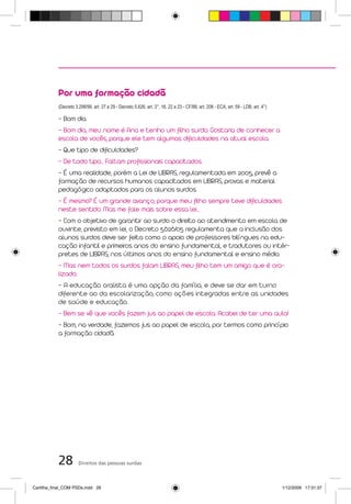 Por uma formação cidadã
           (Decreto 3.298/99, art. 27 e 29 - Decreto 5.626, art. 3°, 16, 22 e 23 - CF/88, art. 208 - ECA, art. 59 - LDB, art. 4°)

           - Bom dia.
           - Bom dia, meu nome é Ana e tenho um filho surdo. Gostaria de conhecer a
           escola de vocês, porque ele tem algumas dificuldades na atual escola.
           - Que tipo de dificuldades?
           - De todo tipo... Faltam profissionais capacitados.
           - É uma realidade, porém a Lei de LIBRAS, regulamentada em 2005, prevê a
           formação de recursos humanos capacitados em LIBRAS, provas e material
           pedagógico adaptados para os alunos surdos.
           - É mesmo? É um grande avanço, porque meu filho sempre teve dificuldades
           neste sentido. Mas me fale mais sobre essa lei...
           - Com o objetivo de garantir ao surdo o direito ao atendimento em escola de
           ouvinte, previsto em lei, o Decreto 5.626/05 regulamenta que a inclusão dos
           alunos surdos deve ser feita como o apoio de professores bilíngues na edu-
           cação infantil e primeiros anos do ensino fundamental, e tradutores ou intér-
           pretes de LIBRAS, nos últimos anos do ensino fundamental e ensino médio.
           - Mas nem todos os surdos falam LIBRAS, meu filho tem um amigo que é ora-
           lizado.
           - A educação oralista é uma opção da família, e deve se dar em turno
           diferente ao da escolarização, como ações integradas entre as unidades
           de saúde e educação.
           - Bem se vê que vocês fazem jus ao papel de escola. Acabei de ter uma aula!
           - Bom, na verdade, fazemos jus ao papel de escola, por termos como princípio
           a formação cidadã.




           28         Direitos das pessoas surdas



Cartilha_final_COM PSDs.indd 28                                                                                                     1/12/2009 17:31:37
 
