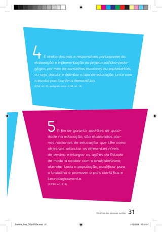 4      É direito dos pais e responsáveis participarem da
                   elaboração e implementação do projeto político-peda-
                   gógico, por meio de conselhos escolares ou equivalentes,
                   ou seja, discutir e delimitar o tipo de educação junto com
                   a escola para torná-la democrática.
                   (ECA, art. 53, parágrafo único - LDB, art. 14)




                                  5    A fim de garantir padrões de quali-
                                  dade na educação, são elaborados pla-
                                  nos nacionais de educação, que têm como
                                  objetivos articular os diferentes níveis
                                  de ensino e integrar as ações do Estado
                                  de modo a acabar com o analfabetismo,
                                  atender toda a população, qualificar para
                                  o trabalho e promover o país científica e
                                  tecnologicamente.
                                  (C/F88, art. 214)




                                                                    Direitos das pessoas surdas   31
Cartilha_final_COM PSDs.indd 31                                                                   1/12/2009 17:31:47
 