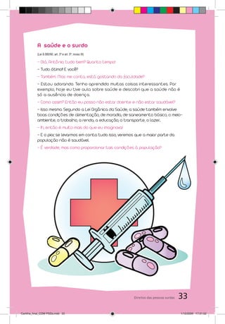 A saúde e o surdo
           (Lei 8.080/90, art. 3º e art. 5º, inciso III)

           - Olá, Antônio, tudo bem? Quanto tempo!
           - Tudo ótimo!! E você?
           - Também. Mas me conta, está gostando da faculdade?
           - Estou adorando. Tenho aprendido muitas coisas interessantes. Por
           exem plo, hoje eu tive aula sobre saúde e descobri que a saúde não é
           só a ausência de doença.
           - Como assim? Então eu posso não estar doente e não estar saudável?
           - Isso mesmo. Segundo a Lei Orgânica da Saúde, a saúde também envolve
           boas condições de alimentação, de moradia, de saneamento básico, o meio-
           ambiente, o trabalho, a renda, a educação, o transporte, o lazer...
           - Ih, então é muito mais do que eu imaginava!
           - E o pior, se levarmos em conta tudo isso, veremos que a maior parte da
           população não é saudável.
           - É verdade, mas como proporcionar tais condições à população?




                                                             Direitos das pessoas surdas   33
Cartilha_final_COM PSDs.indd 33                                                            1/12/2009 17:31:52
 