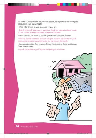 - O Poder Público, através de políticas sociais, deve promover as condições
              adequadas para a população.
              - Mas não é bem o que a gente vê por aí...
              - Pois é, mas você sabia que a saúde no Brasil, por exemplo, diferente de
              outros países, é direito de todos e dever do Estado?
              - Ué? Mas a saúde não é pública e gratuita em todos os países?
              - Não. Há países onde são raros os serviços públicos de saúde, ou você
              paga pelos serviços separadamente ou faz planos de saúde.
              - Nossa, não sabia! Mas o que o Poder Público deve fazer, então, no
              âmbito da saúde?
              - Ações de promoção, proteção e recuperação da saúde.




          34       Direitos das pessoas surdas



Cartilha_final_COM PSDs.indd 34                                                           1/12/2009 17:31:59
 