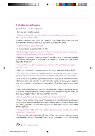 O direito à vacinação
           (ECA, art. 4º, alíneas a e b e art.14, parágrafo único)

           - Bom dia, senhora! Consulta?
           - Sim! minha filha está com febre desde ontem à noite, estou preocupada!
           Será que vai demorar muito?
           - Olha, só tem três crianças na frente dela. E como toda criança tem direito ao
           atendimento prioritário, terá que esperar o atendimento delas.
           - Tudo bem então, se só tem três...
           - A vacinação de sua filha está em dia?
           - Está sim. Sigo o calendário direitinho. Morro de medo de acontecer alguma
           coisa com minha filha, que poderia ser evitada.
           - Ainda bem que a senhora sabe disso. Mas saiba que ainda tem muita gente
           que não se vacina porque não sabe que precisa ou porque não tem acesso
           ao posto de saúde?
           - Nossa! Mas eu não imaginava que hoje em dia acontecesse esse
           tipo de coisa.
           - Mas acontece. A senhora, por exemplo, já tomou vacina contra rubéola?
           - Não. Mas quando teve a campanha, disseram que era perigoso para mulher
           grávida pegar rubéola e, como eu não queria ter mais filhos, não me vacinei.
           - Pois é, mas aí é que está o problema. Como na época que a senhora nasceu
           não tinha vacina de rubéola, e a senhora não tomou a vacina, pode pegar a
           doença e transmitir para alguma mulher grávida. A senhora não pensou nisso?
           - Não.
           - Mas a culpa não é da senhora, não. O Poder Público deveria enfatizar, sempre
           através de rádio, televisão e jornais, a importância de diversas ações de saúde
           para a população, não só da vacina contra rubéola.
           - Mas e agora? Quando será que vai ter uma nova campanha?
           - O que ninguém sabe é que não precisa esperar até a próxima campanha, pois
           os postos de saúde disponibilizam a vacina para a vacinação de mulheres de 12
           a 49 anos (que não possuam comprovação anterior da vacina) e para homens
           de até 39 anos.
           - Amanhã mesmo volto com o meu cartão de vacinação, e vou falar isso para
           todas as minhas amigas.
           - A senhora faz muito bem. Nas mínimas ações como essa, a senhora exerce
           sua cidadania, não só prevenindo uma doença que pode causar uma série de


           36         Direitos das pessoas surdas



Cartilha_final_COM PSDs.indd 36                                                        1/12/2009 17:32:13
 