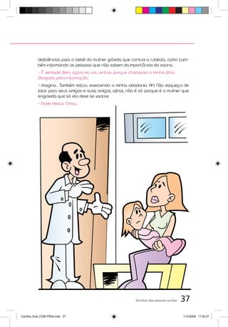 deficiências para o bebê da mulher grávida que contrai a rubéola, como tam-
           bém informando as pessoas que não sabem da importância da vacina.
           - É verdade. Bem, agora eu vou entrar porque chamaram a minha filha.
           Obrigada pela informação.
           - Imagina... Também estou exercendo a minha cidadania. Ah! Não esqueça de
           falar para seus amigos e suas amigas, afinal, não é só porque é a mulher que
           engravida que só ela deve se vacinar.
           - Pode deixar. Tchau.




                                                            Direitos das pessoas surdas   37
Cartilha_final_COM PSDs.indd 37                                                           1/12/2009 17:32:31
 