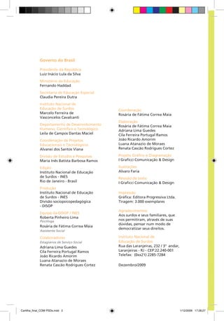 Governo do Brasil

             Presidente da República
             Luiz Inácio Lula da Silva
             Ministério da Educação
             Fernando Haddad
             Secretaria de Educação Especial
             Claudia Pereira Dutra
             Instituto Nacional de
             Educação de Surdos                 Coordenação
             Marcelo Ferreira de                Rosária de Fátima Correa Maia
             Vasconcelos Cavalcanti
                                                Elaboração
             Departamento de Desenvolvimento    Rosária de Fátima Correa Maia
             Humano, Científico e Tecnológico   Adriana Lima Guedes
             Leila de Campos Dantas Maciel      Cila Ferreira Portugal Ramos
             Coordenação de Projetos            João Ricardo Amorim
             Educacionais e Tecnológicos        Luana Atanazio de Moraes
             Alvanei dos Santos Viana           Renata Cascão Rodrigues Cortez

             Divisão de Estudos e Pesquisas     Projeto Gráfico e Diagramação
             Maria Inês Batista Barbosa Ramos   I Graficci Comunicação & Design

             Edição                             Ilustrações
             Instituto Nacional de Educação     Alvaro Faria
             de Surdos - INES                   Revisão de texto
             Rio de Janeiro - Brasil            I Graficci Comunicação & Design
             Produção
             Instituto Nacional de Educação     Impressão
             de Surdos - INES                   Gráfica: Editora Progressiva Ltda.
             Divisão sociopsicopedagógica       Tiragem: 3.000 exemplares
             - DISOP
                                                Agradecimentos:
             Equipe da DISOP / INES
                                                Aos surdos e seus familiares, que
             Roberta Pinheiro Lima
             Psicóloga                          nos permitiram, através de suas
                                                dúvidas, pensar num modo de
             Rosária de Fátima Correa Maia
                                                democratizar seus direitos.
             Assistente Social

             Colaboradores                      Instituto Nacional de
             Estagiários de Serviço Social      Educação de Surdos
             Adriana Lima Guedes                Rua das Laranjeiras, 232 / 3º andar,
             Cila Ferreira Portugal Ramos       Laranjeiras - RJ - CEP:22.240-001
             João Ricardo Amorim                Telefax: (0xx21) 2285-7284
             Luana Atanazio de Moraes
             Renata Cascão Rodrigues Cortez     Dezembro/2009




Cartilha_final_COM PSDs.indd 2                                                         1/12/2009 17:28:27
 