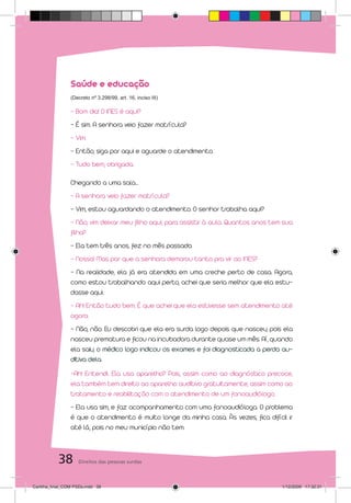 Saúde e educação
                 (Decreto nº 3.298/99, art. 16, inciso III)

                 - Bom dia! O INES é aqui?
                 - É sim. A senhora veio fazer matrícula?
                 - Vim.
                 - Então, siga por aqui e aguarde o atendimento.
                 - Tudo bem, obrigada.

                 Chegando a uma sala...
                 - A senhora veio fazer matrícula?
                 - Vim, estou aguardando o atendimento. O senhor trabalha aqui?
                 - Não, vim deixar meu filho aqui, para assistir à aula. Quantos anos tem sua
                 filha?
                 - Ela tem três anos, fez no mês passado.
                 - Nossa! Mas por que a senhora demorou tanto pra vir ao INES?
                 - Na realidade, ela já era atendida em uma creche perto de casa. Agora,
                 como estou trabalhando aqui perto, achei que seria melhor que ela estu-
                 dasse aqui.
                 - Ah! Então tudo bem. É que achei que ela estivesse sem atendimento até
                 agora.
                 - Não, não. Eu descobri que ela era surda logo depois que nasceu, pois ela
                 nasceu prematura e ficou na incubadora durante quase um mês. Aí, quando
                 ela saiu, o médico logo indicou os exames e foi diagnosticada a perda au-
                 ditiva dela.
                 -Ah! Entendi. Ela usa aparelho? Pois, assim como ao diagnóstico precoce,
                 ela também tem direito ao aparelho auditivo gratuitamente, assim como ao
                 tratamento e reabilitação com o atendimento de um fonoaudiólogo.
                 - Ela usa sim, e faz acompanhamento com uma fonoaudióloga. O problema
                 é que o atendimento é muito longe da minha casa. Às vezes, fica difícil ir
                 até lá, pois no meu município não tem.



           38       Direitos das pessoas surdas



Cartilha_final_COM PSDs.indd 38                                                          1/12/2009 17:32:31
 