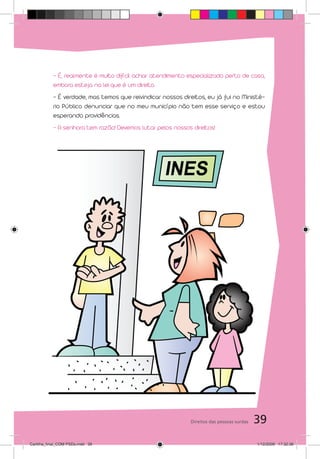 - É, realmente é muito difícil achar atendimento especializado perto de casa,
           embora esteja na lei que é um direito.
           - É verdade, mas temos que reivindicar nossos direitos, eu já fui no Ministé-
           rio Público denunciar que no meu município não tem esse serviço e estou
           esperando providências.
           - A senhora tem razão! Devemos lutar pelos nossos direitos!




                                                             Direitos das pessoas surdas   39
Cartilha_final_COM PSDs.indd 39                                                            1/12/2009 17:32:36
 